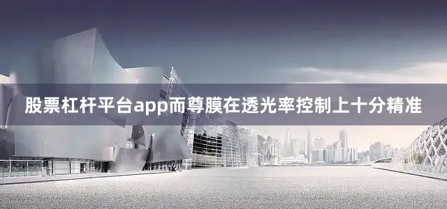 股票杠杆平台app而尊膜在透光率控制上十分精准