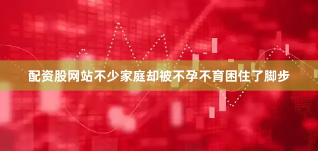 配资股网站不少家庭却被不孕不育困住了脚步