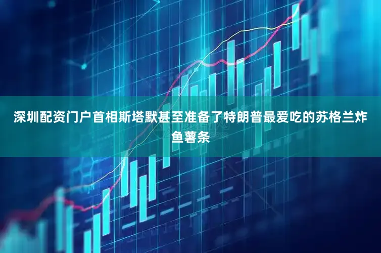 深圳配资门户首相斯塔默甚至准备了特朗普最爱吃的苏格兰炸鱼薯条
